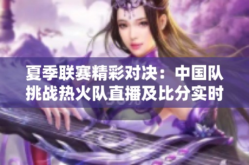 夏季联赛精彩对决：中国队挑战热火队直播及比分实时更新