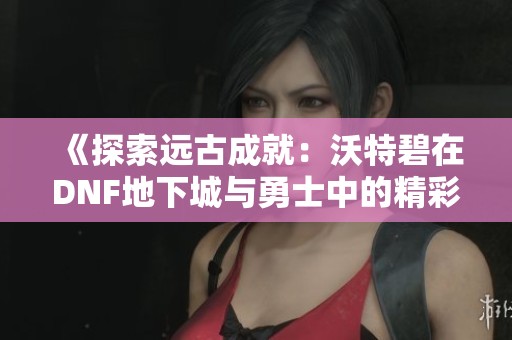 《探索远古成就：沃特碧在DNF地下城与勇士中的精彩表现》