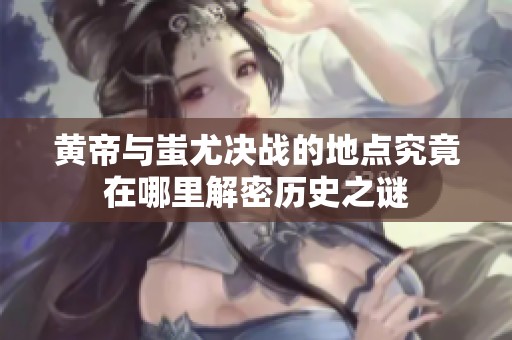 黄帝与蚩尤决战的地点究竟在哪里解密历史之谜