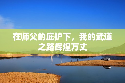 在师父的庇护下，我的武道之路辉煌万丈