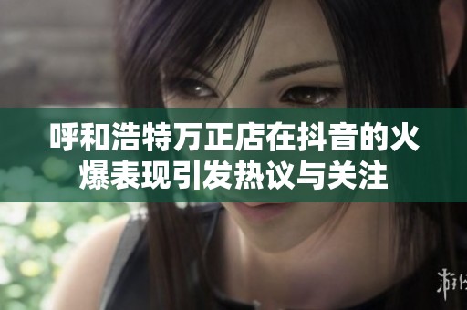 呼和浩特万正店在抖音的火爆表现引发热议与关注