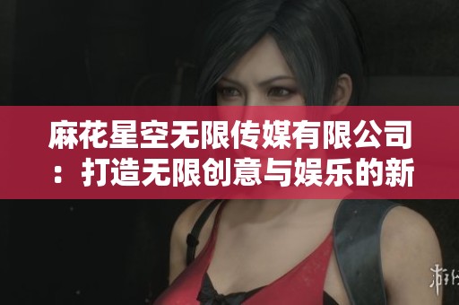 麻花星空无限传媒有限公司：打造无限创意与娱乐的新平台