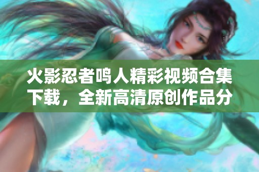火影忍者鸣人精彩视频合集下载，全新高清原创作品分享