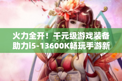 火力全开！千元级游戏装备助力i5-13600K畅玩手游新体验