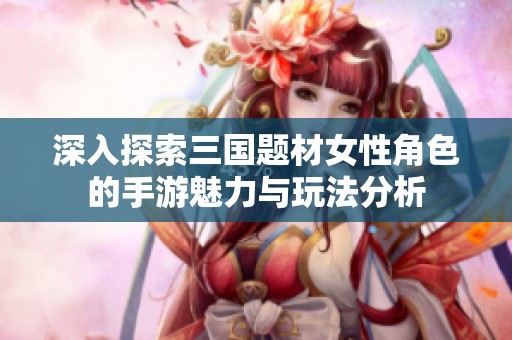 深入探索三国题材女性角色的手游魅力与玩法分析
