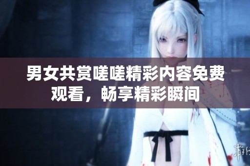 男女共赏嗟嗟精彩内容免费观看，畅享精彩瞬间
