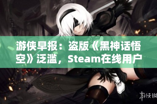 游侠早报：盗版《黑神话悟空》泛滥，Steam在线用户创新高