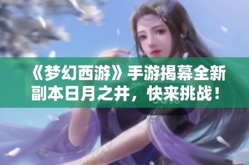 《梦幻西游》手游揭幕全新副本日月之井，快来挑战！