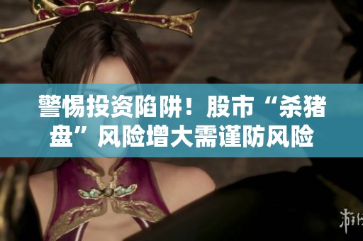警惕投资陷阱！股市“杀猪盘”风险增大需谨防风险