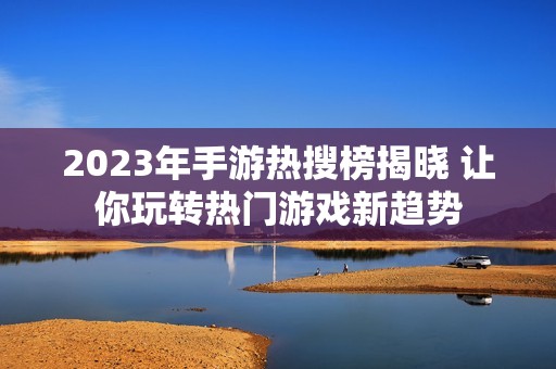 2023年手游热搜榜揭晓 让你玩转热门游戏新趋势
