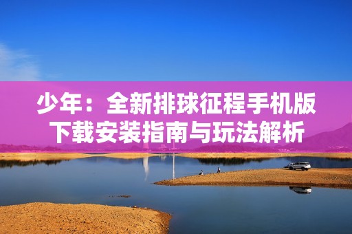 少年：全新排球征程手机版下载安装指南与玩法解析