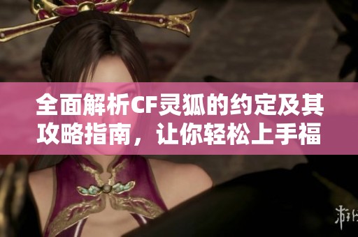 全面解析CF灵狐的约定及其攻略指南，让你轻松上手福特曼手游