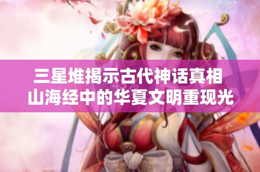 三星堆揭示古代神话真相 山海经中的华夏文明重现光辉