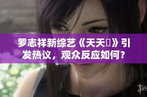 罗志祥新综艺《天天奭》引发热议，观众反应如何？