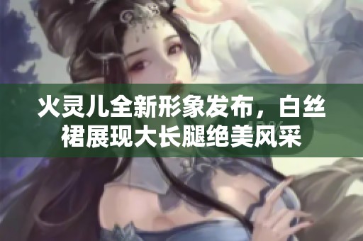 火灵儿全新形象发布，白丝裙展现大长腿绝美风采