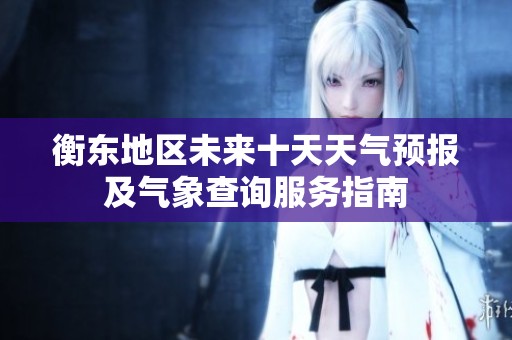 衡东地区未来十天天气预报及气象查询服务指南