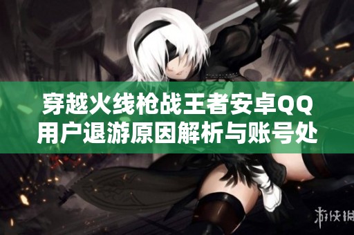 穿越火线枪战王者安卓QQ用户退游原因解析与账号处理攻略