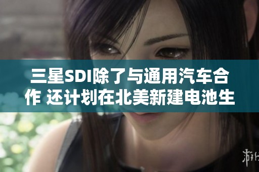 三星SDI除了与通用汽车合作 还计划在北美新建电池生产基地