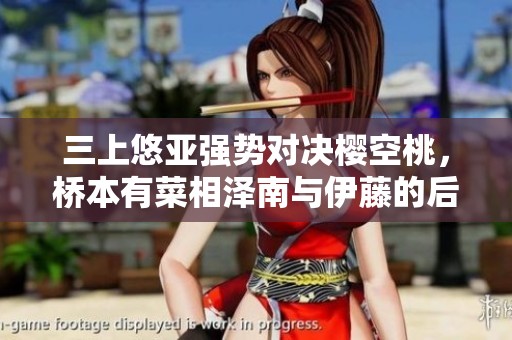 三上悠亚强势对决樱空桃，桥本有菜相泽南与伊藤的后续较量