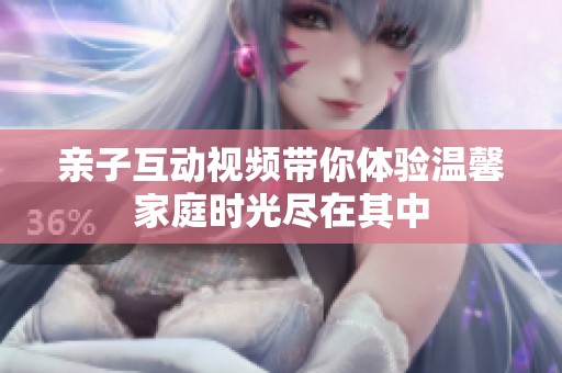 亲子互动视频带你体验温馨家庭时光尽在其中