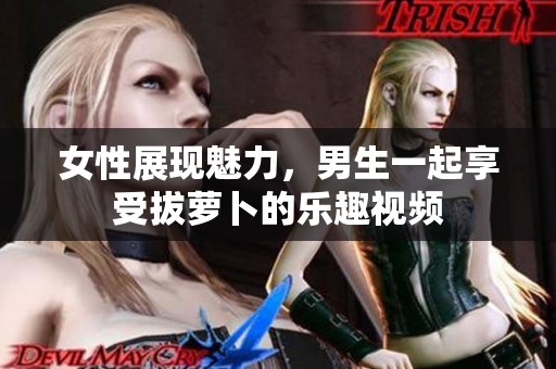 女性展现魅力，男生一起享受拔萝卜的乐趣视频