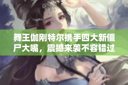 舞王伽刚特尔携手四大新僵尸大嘴，震撼来袭不容错过