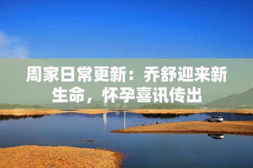 周家日常更新：乔舒迎来新生命，怀孕喜讯传出