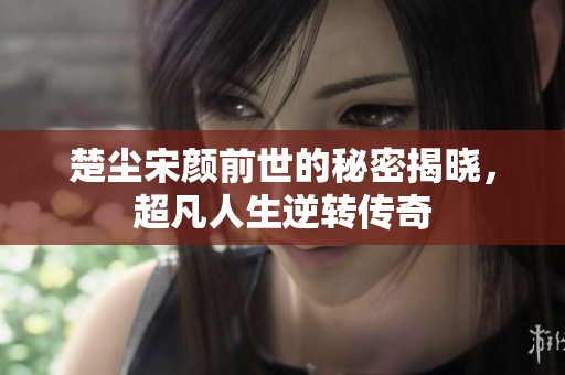 楚尘宋颜前世的秘密揭晓，超凡人生逆转传奇
