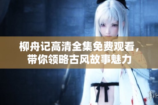 柳舟记高清全集免费观看，带你领略古风故事魅力