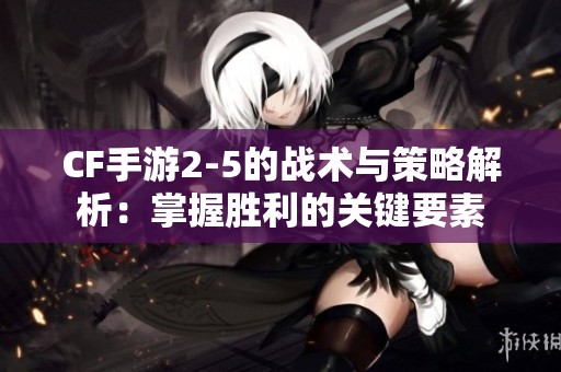 CF手游2-5的战术与策略解析：掌握胜利的关键要素