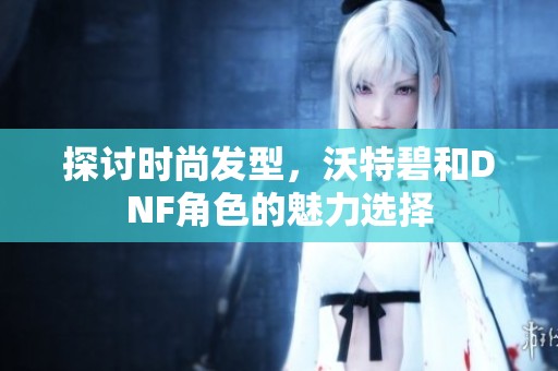探讨时尚发型，沃特碧和DNF角色的魅力选择