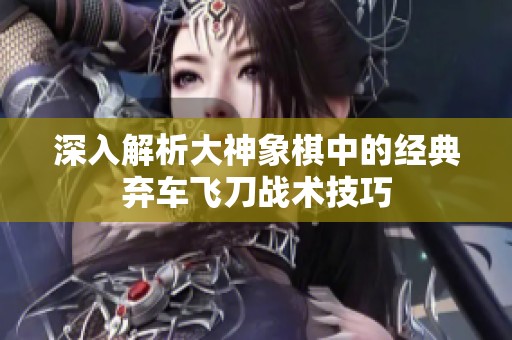 深入解析大神象棋中的经典弃车飞刀战术技巧