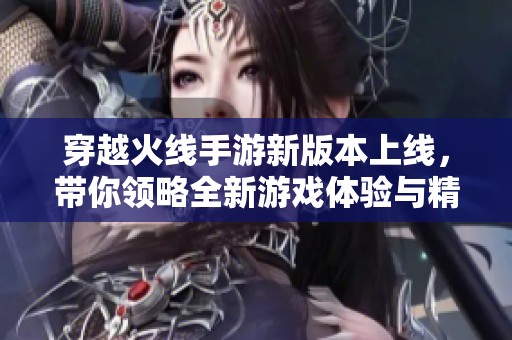 穿越火线手游新版本上线，带你领略全新游戏体验与精彩内容