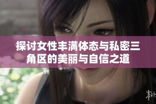 探讨女性丰满体态与私密三角区的美丽与自信之道
