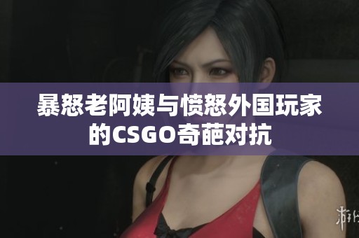 暴怒老阿姨与愤怒外国玩家的CSGO奇葩对抗