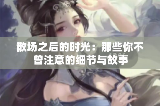 散场之后的时光：那些你不曾注意的细节与故事