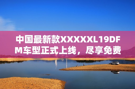 中国最新款XXXXXL19DFM车型正式上线，尽享免费体验机会
