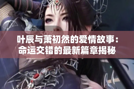 叶辰与萧初然的爱情故事：命运交错的最新篇章揭秘