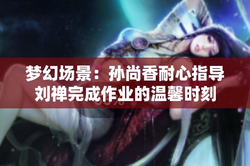 梦幻场景：孙尚香耐心指导刘禅完成作业的温馨时刻