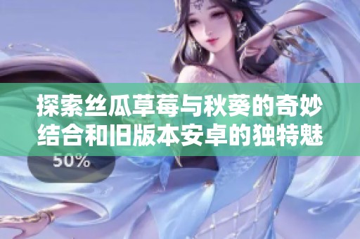 探索丝瓜草莓与秋葵的奇妙结合和旧版本安卓的独特魅力