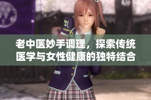 老中医妙手调理，探索传统医学与女性健康的独特结合