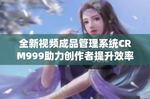 全新视频成品管理系统CRM999助力创作者提升效率