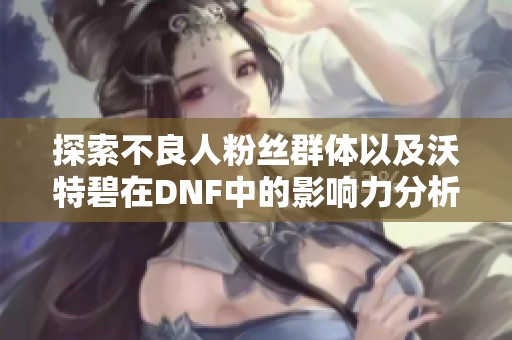 探索不良人粉丝群体以及沃特碧在DNF中的影响力分析