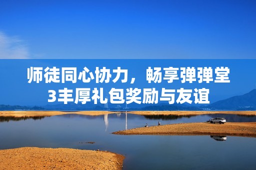 师徒同心协力，畅享弹弹堂3丰厚礼包奖励与友谊