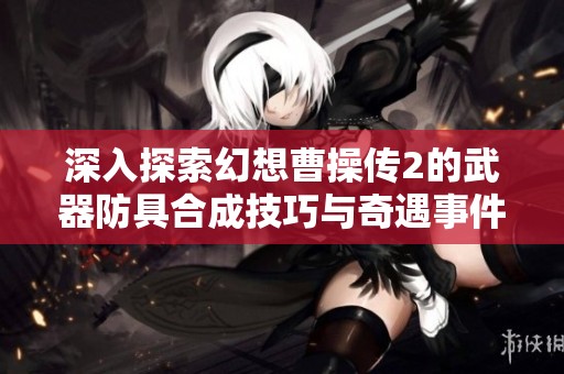 深入探索幻想曹操传2的武器防具合成技巧与奇遇事件解析