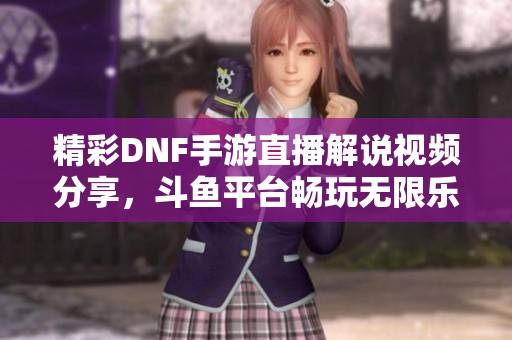 精彩DNF手游直播解说视频分享，斗鱼平台畅玩无限乐趣