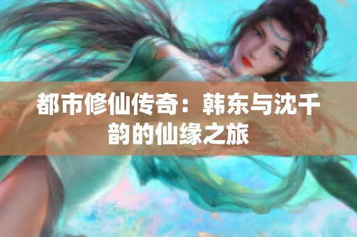 都市修仙传奇：韩东与沈千韵的仙缘之旅