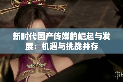 新时代国产传媒的崛起与发展：机遇与挑战并存