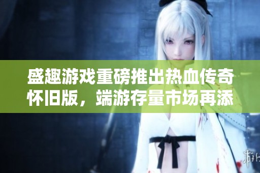 盛趣游戏重磅推出热血传奇怀旧版，端游存量市场再添新力作