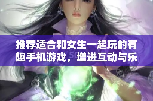 推荐适合和女生一起玩的有趣手机游戏，增进互动与乐趣